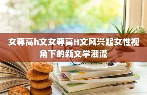 女尊高h文女尊高H文风兴起女性视角下的新文学潮流