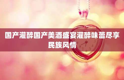 国产灌醉国产美酒盛宴灌醉味蕾尽享民族风情