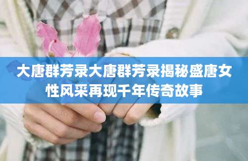 大唐群芳录大唐群芳录揭秘盛唐女性风采再现千年传奇故事