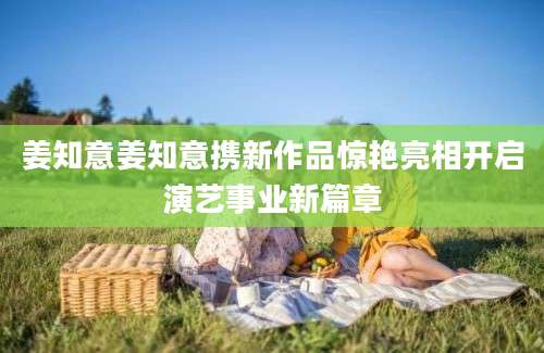 姜知意姜知意携新作品惊艳亮相开启演艺事业新篇章