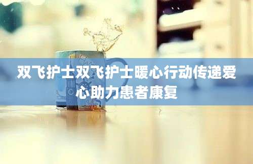 双飞护士双飞护士暖心行动传递爱心助力患者康复