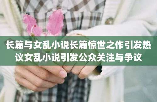 长篇与女乱小说长篇惊世之作引发热议女乱小说引发公众关注与争议
