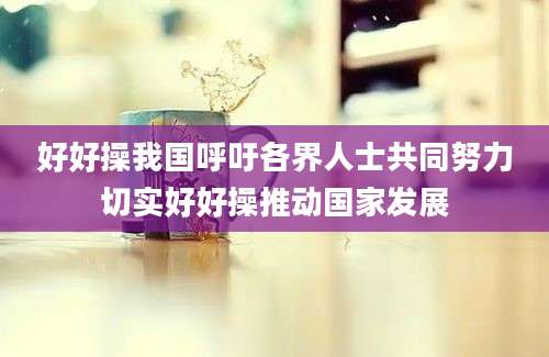 好好操我国呼吁各界人士共同努力切实好好操推动国家发展