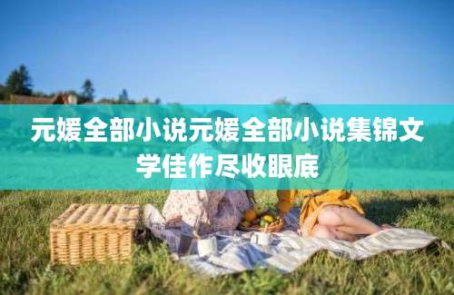元媛全部小说元媛全部小说集锦文学佳作尽收眼底