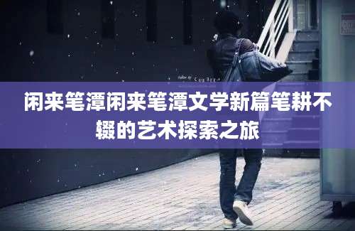 闲来笔潭闲来笔潭文学新篇笔耕不辍的艺术探索之旅