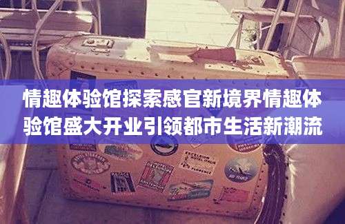 情趣体验馆探索感官新境界情趣体验馆盛大开业引领都市生活新潮流