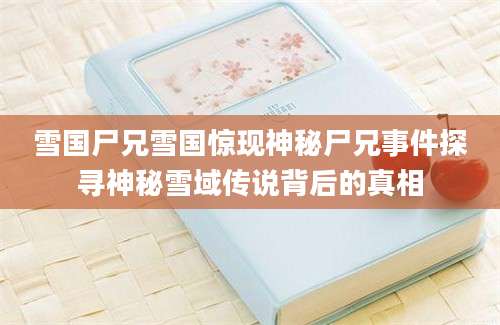 雪国尸兄雪国惊现神秘尸兄事件探寻神秘雪域传说背后的真相