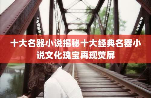 十大名器小说揭秘十大经典名器小说文化瑰宝再现荧屏