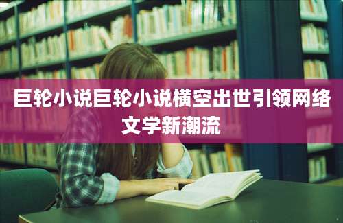 巨轮小说巨轮小说横空出世引领网络文学新潮流