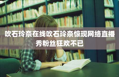 吹石玲奈在线吹石玲奈惊现网络直播秀粉丝狂欢不已