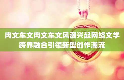 肉文车文肉文车文风潮兴起网络文学跨界融合引领新型创作潮流