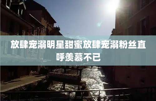 放肆宠溺明星甜蜜放肆宠溺粉丝直呼羡慕不已