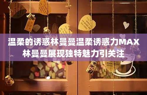 温柔的诱惑林曼曼温柔诱惑力MAX林曼曼展现独特魅力引关注