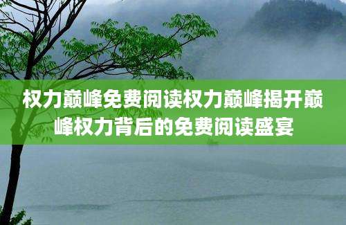 权力巅峰免费阅读权力巅峰揭开巅峰权力背后的免费阅读盛宴