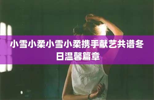 小雪小柔小雪小柔携手献艺共谱冬日温馨篇章