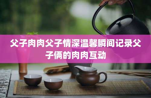 父子肉肉父子情深温馨瞬间记录父子俩的肉肉互动