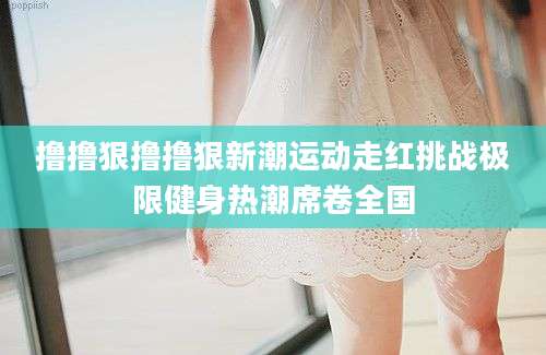 撸撸狠撸撸狠新潮运动走红挑战极限健身热潮席卷全国