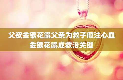 父欲金银花露父亲为救子倾注心血金银花露成救治关键