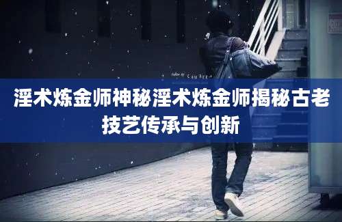 淫术炼金师神秘淫术炼金师揭秘古老技艺传承与创新