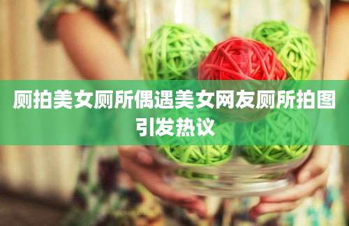 厕拍美女厕所偶遇美女网友厕所拍图引发热议
