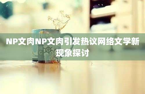 NP文肉NP文肉引发热议网络文学新现象探讨