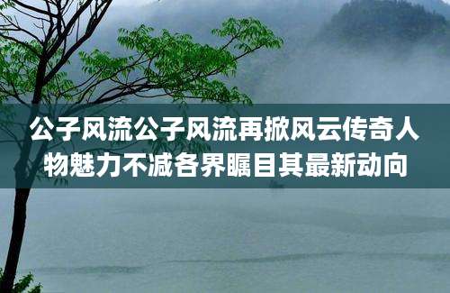 公子风流公子风流再掀风云传奇人物魅力不减各界瞩目其最新动向
