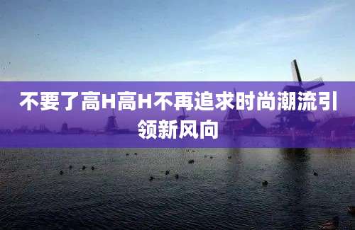 不要了高H高H不再追求时尚潮流引领新风向