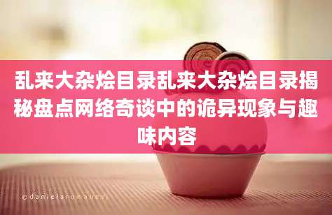 乱来大杂烩目录乱来大杂烩目录揭秘盘点网络奇谈中的诡异现象与趣味内容