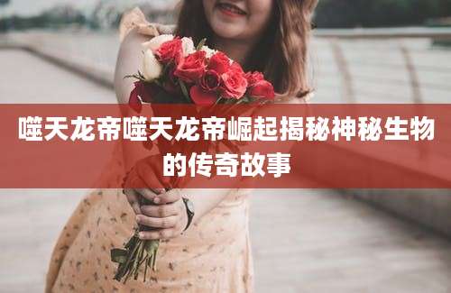 噬天龙帝噬天龙帝崛起揭秘神秘生物的传奇故事
