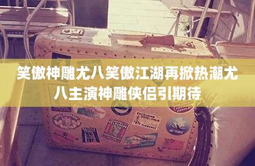 笑傲神雕尤八笑傲江湖再掀热潮尤八主演神雕侠侣引期待