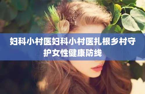 妇科小村医妇科小村医扎根乡村守护女性健康防线