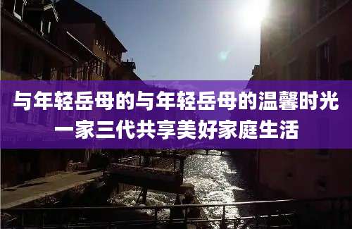 与年轻岳母的与年轻岳母的温馨时光一家三代共享美好家庭生活