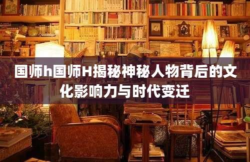 国师h国师H揭秘神秘人物背后的文化影响力与时代变迁