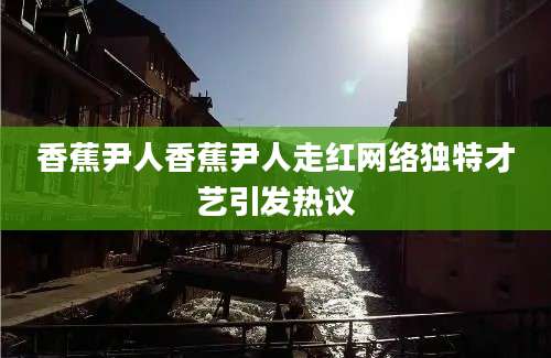 香蕉尹人香蕉尹人走红网络独特才艺引发热议