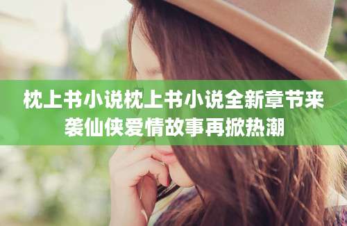 枕上书小说枕上书小说全新章节来袭仙侠爱情故事再掀热潮