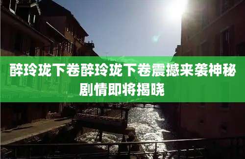 醉玲珑下卷醉玲珑下卷震撼来袭神秘剧情即将揭晓