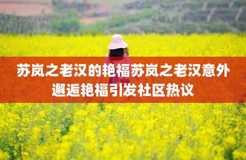 苏岚之老汉的艳福苏岚之老汉意外邂逅艳福引发社区热议