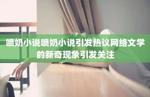 喷奶小说喷奶小说引发热议网络文学的新奇现象引发关注