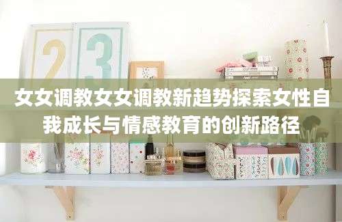 女女调教女女调教新趋势探索女性自我成长与情感教育的创新路径