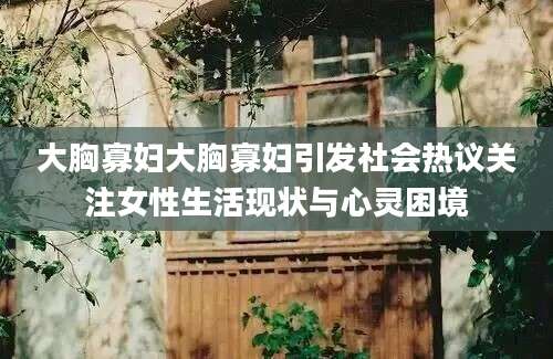 大胸寡妇大胸寡妇引发社会热议关注女性生活现状与心灵困境
