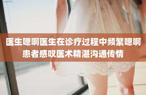 医生嗯啊医生在诊疗过程中频繁嗯啊患者感叹医术精湛沟通传情