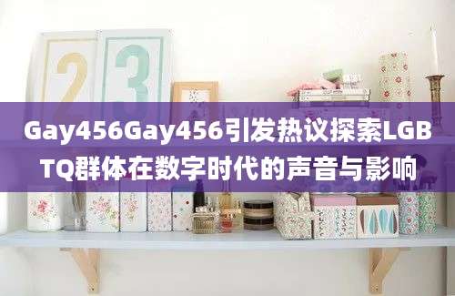 Gay456Gay456引发热议探索LGBTQ群体在数字时代的声音与影响