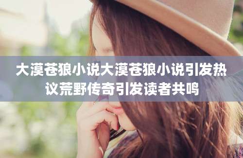 大漠苍狼小说大漠苍狼小说引发热议荒野传奇引发读者共鸣