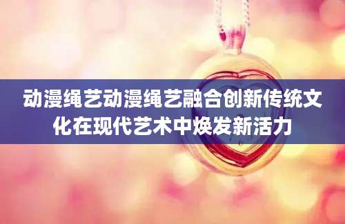 动漫绳艺动漫绳艺融合创新传统文化在现代艺术中焕发新活力
