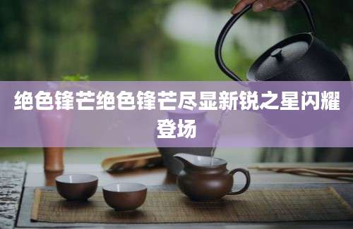 绝色锋芒绝色锋芒尽显新锐之星闪耀登场