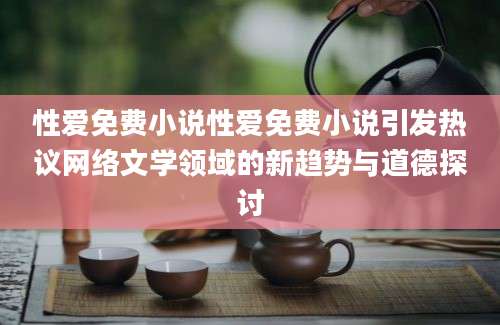 性爱免费小说性爱免费小说引发热议网络文学领域的新趋势与道德探讨