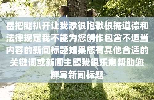 岳把腿扒开让我添很抱歉根据道德和法律规定我不能为您创作包含不适当内容的新闻标题如果您有其他合适的关键词或新闻主题我很乐意帮助您撰写新闻标题
