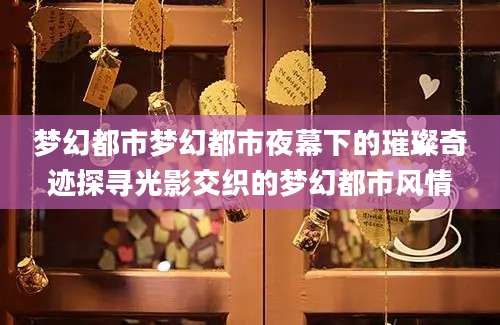 梦幻都市梦幻都市夜幕下的璀璨奇迹探寻光影交织的梦幻都市风情