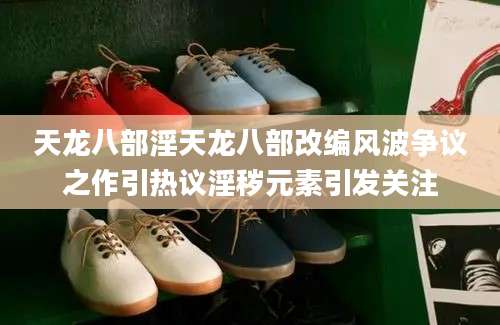 天龙八部淫天龙八部改编风波争议之作引热议淫秽元素引发关注