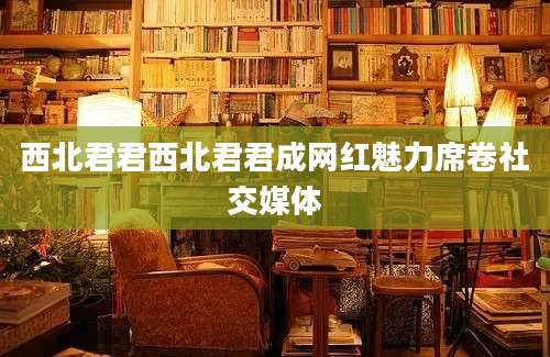 西北君君西北君君成网红魅力席卷社交媒体